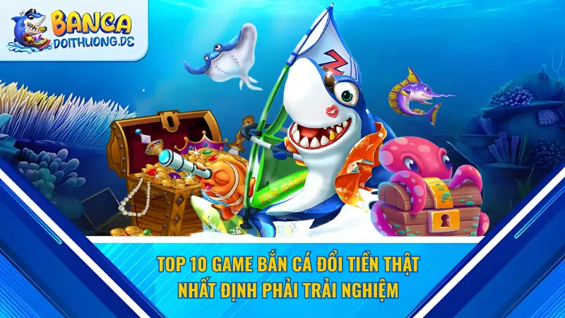 Top 10 game bắn cá đổi tiền thật nhất định phải trải nghiệm